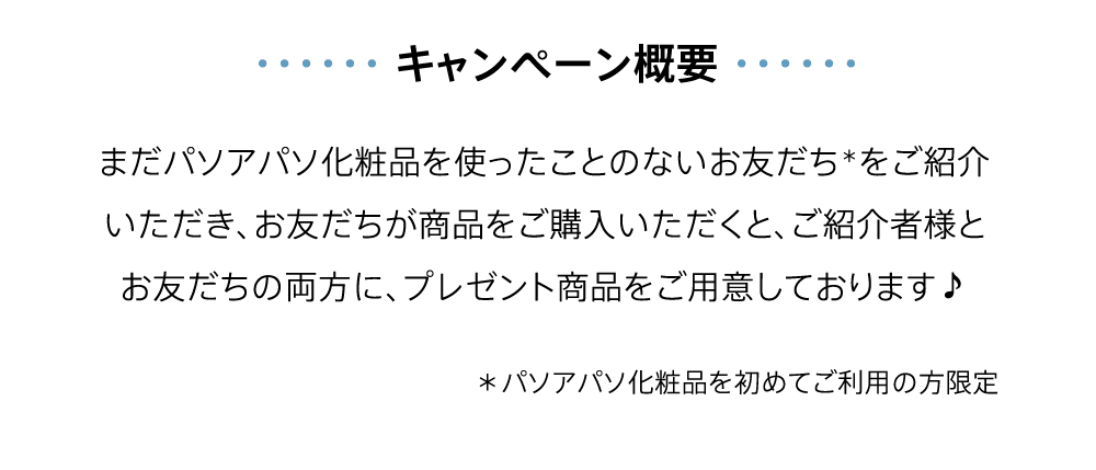 【キャンペーン概要】まだパソアパソ化粧品を使ったことのないお友だち＊をご紹介いただき、お友だちが商品をご購入いただくと、ご紹介者様とお友だちの両方に、プレゼント商品をご用意しております♪＊パソアパソ化粧品を初めてご利用の方限定