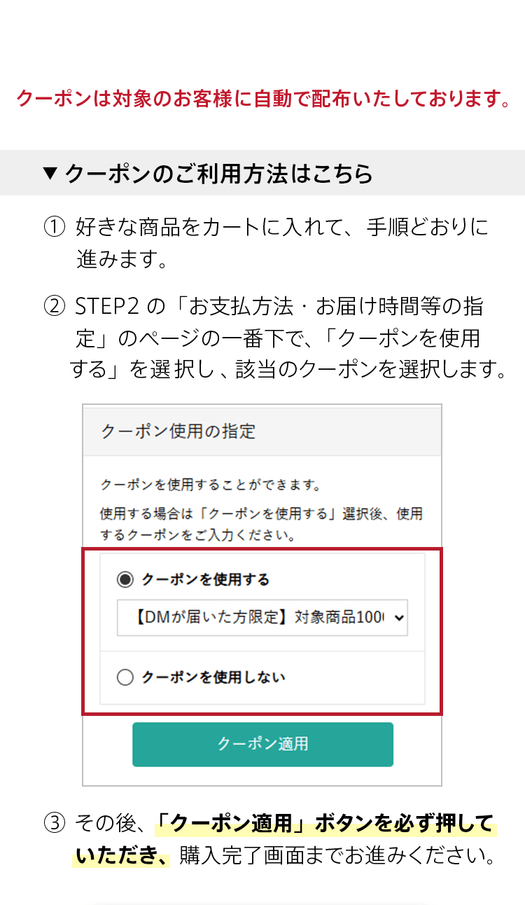 クーポンは対象のお客様に自動で配布いたしております。【クーポンのご利用方法はこちら】① 好きな商品をカートに入れて、手順どおりに進みます。② STEP2の「お支払方法・お届け時間等の指定」のページの一番下で、「クーポンを使用する」を選択し、該当のクーポンを選択します。
