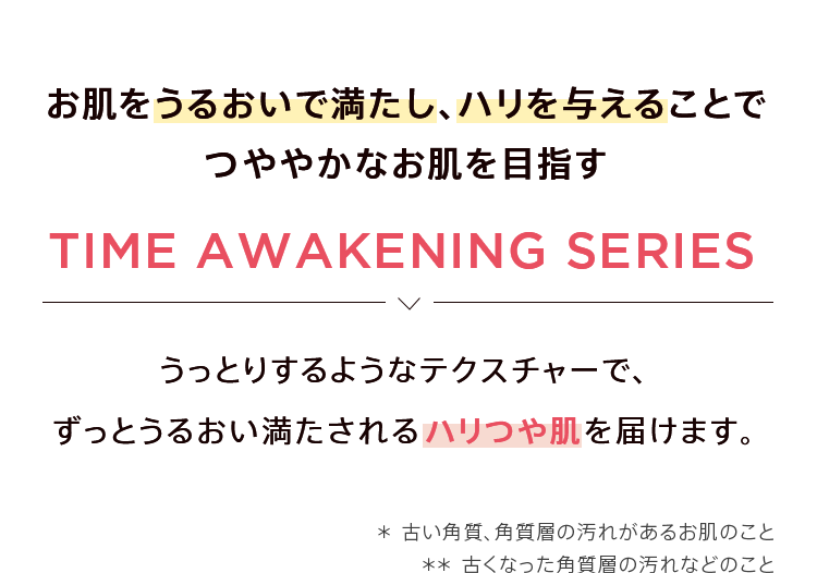 お肌をうるおいで満たし、ハリつやを与えることでつややかなお肌を目指す「TIME AWAKENING SERIES」。うっとりするようなテクスチャーでずっとうるおい満たされるハリつや肌を届けます。