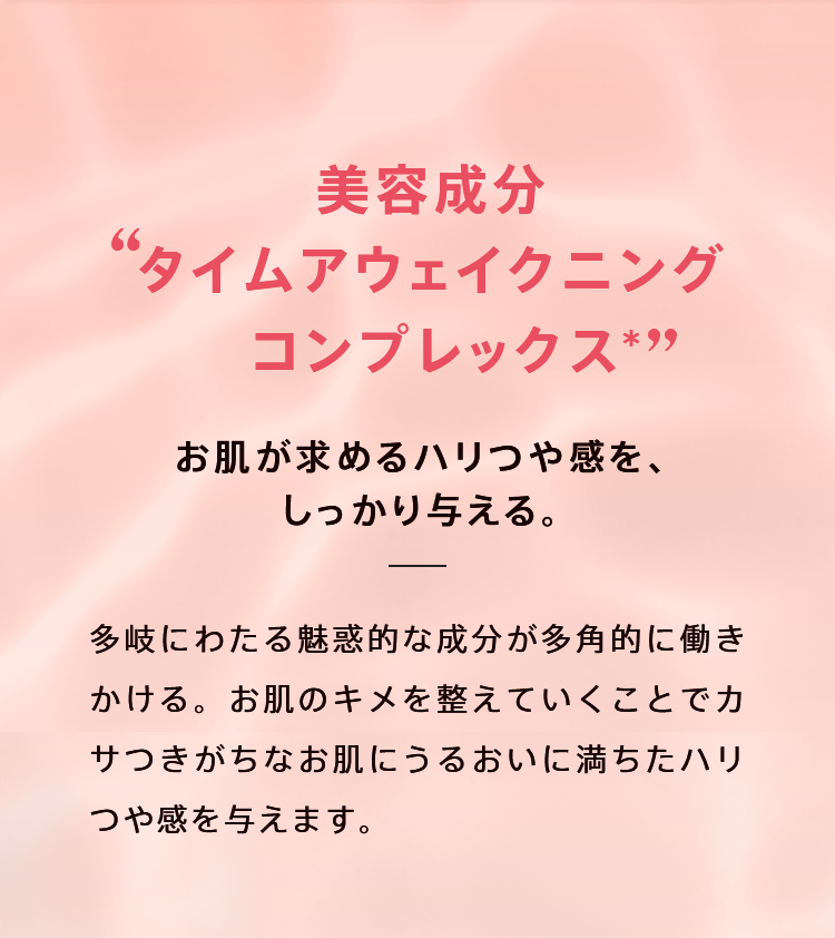美容成分“タイム アウェイクニング コンプレックス”がお肌が求めるハリつや感をしっかり与えます。