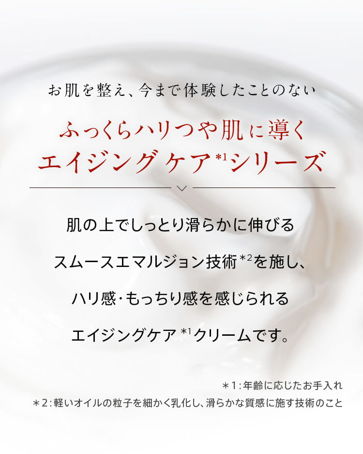 お肌を整え、今まで体験したことのないふっくらハリつや肌へと導くエイジングケア（※年齢に応じたお手入れのこと。）シリーズ